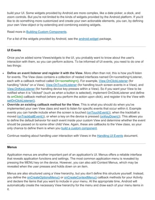 build your UI. Some widgets provided by Android are more complex, like a date picker, a clock, and
    zoom controls. But you're not limited to the kinds of widgets provided by the Android platform. If you'd
    like to do something more customized and create your own actionable elements, you can, by defining
    your own View object or by extending and combining existing widgets.

    Read more in Building Custom Components.

    For a list of the widgets provided by Android, see the android.widget package.


    UI Events

    Once you've added some Views/widgets to the UI, you probably want to know about the user's
    interaction with them, so you can perform actions. To be informed of UI events, you need to do one of
    two things:

   Define an event listener and register it with the View. More often than not, this is how you'll listen
    for events. The View class contains a collection of nested interfaces named On<something>Listener,
    each with a callback method called On<something>(). For example, View.OnClickListener (for
    handling "clicks" on a View), View.OnTouchListener (for handling touch screen events in a View), and
    View.OnKeyListener (for handling device key presses within a View). So if you want your View to be
    notified when it is "clicked" (such as when a button is selected), implement OnClickListener and define
    its onClick() callback method (where you perform the action upon click), and register it to the View with
    setOnClickListener().
   Override an existing callback method for the View. This is what you should do when you've
    implemented your own View class and want to listen for specific events that occur within it. Example
    events you can handle include when the screen is touched (onTouchEvent()), when the trackball is
    moved (onTrackballEvent()), or when a key on the device is pressed (onKeyDown()). This allows you
    to define the default behavior for each event inside your custom View and determine whether the event
    should be passed on to some other child View. Again, these are callbacks to the View class, so your
    only chance to define them is when you build a custom component.

    Continue reading about handling user interaction with Views in the Handling UI Events document.


    Menus

    Application menus are another important part of an application's UI. Menus offers a reliable interface
    that reveals application functions and settings. The most common application menu is revealed by
    pressing the MENU key on the device. However, you can also add Context Menus, which may be
    revealed when the user presses and holds down on an item.

    Menus are also structured using a View hierarchy, but you don't define this structure yourself. Instead,
    you define the onCreateOptionsMenu() or onCreateContextMenu() callback methods for your Activity
    and declare the items that you want to include in your menu. At the appropriate time, Android will
    automatically create the necessary View hierarchy for the menu and draw each of your menu items in
    it.
 