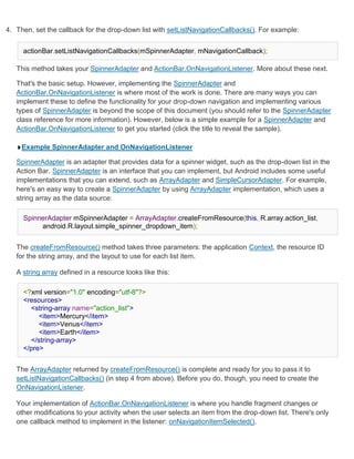 4. Then, set the callback for the drop-down list with setListNavigationCallbacks(). For example:


     actionBar.setListNavigationCallbacks(mSpinnerAdapter, mNavigationCallback);

   This method takes your SpinnerAdapter and ActionBar.OnNavigationListener. More about these next.

   That's the basic setup. However, implementing the SpinnerAdapter and
   ActionBar.OnNavigationListener is where most of the work is done. There are many ways you can
   implement these to define the functionality for your drop-down navigation and implementing various
   types of SpinnerAdapter is beyond the scope of this document (you should refer to the SpinnerAdapter
   class reference for more information). However, below is a simple example for a SpinnerAdapter and
   ActionBar.OnNavigationListener to get you started (click the title to reveal the sample).

     Example SpinnerAdapter and OnNavigationListener

   SpinnerAdapter is an adapter that provides data for a spinner widget, such as the drop-down list in the
   Action Bar. SpinnerAdapter is an interface that you can implement, but Android includes some useful
   implementations that you can extend, such as ArrayAdapter and SimpleCursorAdapter. For example,
   here's an easy way to create a SpinnerAdapter by using ArrayAdapter implementation, which uses a
   string array as the data source:

     SpinnerAdapter mSpinnerAdapter = ArrayAdapter.createFromResource(this, R.array.action_list,
          android.R.layout.simple_spinner_dropdown_item);


   The createFromResource() method takes three parameters: the application Context, the resource ID
   for the string array, and the layout to use for each list item.

   A string array defined in a resource looks like this:

     <?xml version="1.0" encoding="utf-8"?>
     <resources>
       <string-array name="action_list">
          <item>Mercury</item>
          <item>Venus</item>
          <item>Earth</item>
       </string-array>
     </pre>


   The ArrayAdapter returned by createFromResource() is complete and ready for you to pass it to
   setListNavigationCallbacks() (in step 4 from above). Before you do, though, you need to create the
   OnNavigationListener.

   Your implementation of ActionBar.OnNavigationListener is where you handle fragment changes or
   other modifications to your activity when the user selects an item from the drop-down list. There's only
   one callback method to implement in the listener: onNavigationItemSelected().
 
