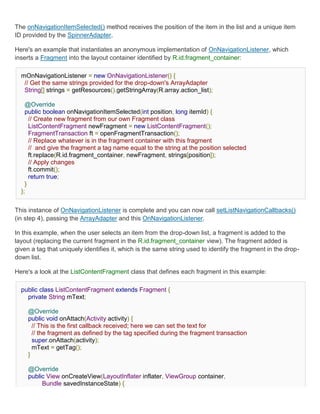 The onNavigationItemSelected() method receives the position of the item in the list and a unique item
ID provided by the SpinnerAdapter.

Here's an example that instantiates an anonymous implementation of OnNavigationListener, which
inserts a Fragment into the layout container identified by R.id.fragment_container:

  mOnNavigationListener = new OnNavigationListener() {
   // Get the same strings provided for the drop-down's ArrayAdapter
   String[] strings = getResources().getStringArray(R.array.action_list);

    @Override
    public boolean onNavigationItemSelected(int position, long itemId) {
      // Create new fragment from our own Fragment class
      ListContentFragment newFragment = new ListContentFragment();
      FragmentTransaction ft = openFragmentTransaction();
      // Replace whatever is in the fragment container with this fragment
      // and give the fragment a tag name equal to the string at the position selected
      ft.replace(R.id.fragment_container, newFragment, strings[position]);
      // Apply changes
      ft.commit();
      return true;
    }
  };


This instance of OnNavigationListener is complete and you can now call setListNavigationCallbacks()
(in step 4), passing the ArrayAdapter and this OnNavigationListener.

In this example, when the user selects an item from the drop-down list, a fragment is added to the
layout (replacing the current fragment in the R.id.fragment_container view). The fragment added is
given a tag that uniquely identifies it, which is the same string used to identify the fragment in the drop-
down list.

Here's a look at the ListContentFragment class that defines each fragment in this example:

  public class ListContentFragment extends Fragment {
    private String mText;

     @Override
     public void onAttach(Activity activity) {
       // This is the first callback received; here we can set the text for
       // the fragment as defined by the tag specified during the fragment transaction
       super.onAttach(activity);
       mText = getTag();
     }

     @Override
     public View onCreateView(LayoutInflater inflater, ViewGroup container,
          Bundle savedInstanceState) {
 