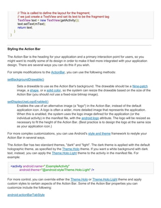 // This is called to define the layout for the fragment;
          // we just create a TextView and set its text to be the fragment tag
          TextView text = new TextView(getActivity());
          text.setText(mText);
          return text;
      }
  }



Styling the Action Bar

The Action Bar is the heading for your application and a primary interaction point for users, so you
might want to modify some of its design in order to make it feel more integrated with your application
design. There are several ways you can do this if you wish.

For simple modifications to the ActionBar, you can use the following methods:

setBackgroundDrawable()

          Sets a drawable to use as the Action Bar's background. The drawable should be a Nine-patch
          image, a shape, or a solid color, so the system can resize the drawable based on the size of the
          Action Bar (you should not use a fixed-size bitmap image).

setDisplayUseLogoEnabled()
      Enables the use of an alternative image (a "logo") in the Action Bar, instead of the default
      application icon. A logo is often a wider, more detailed image that represents the application.
      When this is enabled, the system uses the logo image defined for the application (or the
      individual activity) in the manifest file, with the android:logo attribute. The logo will be resized as
      necessary to fit the height of the Action Bar. (Best practice is to design the logo at the same size
      as your application icon.)

For more complex customizations, you can use Android's style and theme framework to restyle your
Action Bar in several ways.

The Action Bar has two standard themes, "dark" and "light". The dark theme is applied with the default
holographic theme, as specified by the Theme.Holo theme. If you want a white background with dark
text, instead, you can apply the Theme.Holo.Light theme to the activity in the manifest file. For
example:

  <activity android:name=".ExampleActivity"
         android:theme="@android:style/Theme.Holo.Light" />


For more control, you can override either the Theme.Holo or Theme.Holo.Light theme and apply
custom styles to certain aspects of the Action Bar. Some of the Action Bar properties you can
customize include the following:

android:actionBarTabStyle
 