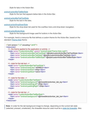 Style for tabs in the Action Bar.

android:actionBarTabBarStyle
      Style for the bar that appears below tabs in the Action Bar.

android:actionBarTabTextStyle
      Style for the text in the tabs.

android:actionDropDownStyle
      Style for the drop-down list used for the overflow menu and drop-down navigation.

android:actionButtonStyle
      Style for the background image used for buttons in the Action Bar.

For example, here's a resource file that defines a custom theme for the Action Bar, based on the
standard Theme.Holo theme:

  <?xml version="1.0" encoding="utf-8"?>
  <resources>
    <!-- the theme applied to the application or activity -->
    <style name="CustomActionBar" parent="android:style/Theme.Holo.Light">
       <item name="android:actionBarTabTextStyle">@style/customActionBarTabTextStyle</item>
       <item name="android:actionBarTabStyle">@style/customActionBarTabStyle</item>
       <item name="android:actionBarTabBarStyle">@style/customActionBarTabBarStyle</item>
    </style>

     <!-- style for the tab text -->
     <style name="customActionBarTabTextStyle">
        <item name="android:textColor">#2966c2</item>
        <item name="android:textSize">20sp</item>
        <item name="android:typeface">sans</item>
     </style>

     <!-- style for the tabs -->
     <style name="customActionBarTabStyle">
        <item name="android:background">@drawable/actionbar_tab_bg</item>
        <item name="android:paddingLeft">20dp</item>
        <item name="android:paddingRight">20dp</item>
     </style>

     <!-- style for the tab bar -->
     <style name="customActionBarTabBarStyle">
        <item name="android:background">@drawable/actionbar_tab_bar</item>
     </style>
  </resources>


  Note: In order for the tab background image to change, depending on the current tab state
  (selected, pressed, unselected), the drawable resource used must be a state list drawable. Also
 