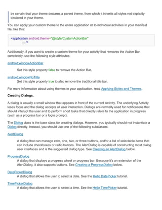 be certain that your theme declares a parent theme, from which it inherits all styles not explicitly
  declared in your theme.

You can apply your custom theme to the entire application or to individual activities in your manifest
file, like this:

  <application android:theme="@style/CustomActionBar"
          ... />


Additionally, if you want to create a custom theme for your activity that removes the Action Bar
completely, use the following style attributes:

android:windowActionBar

       Set this style property false to remove the Action Bar.

android:windowNoTitle
      Set this style property true to also remove the traditional title bar.

For more information about using themes in your application, read Applying Styles and Themes.

Creating Dialogs.

A dialog is usually a small window that appears in front of the current Activity. The underlying Activity
loses focus and the dialog accepts all user interaction. Dialogs are normally used for notifications that
should interupt the user and to perform short tasks that directly relate to the application in progress
(such as a progress bar or a login prompt).

The Dialog class is the base class for creating dialogs. However, you typically should not instantiate a
Dialog directly. Instead, you should use one of the following subclasses:

AlertDialog

       A dialog that can manage zero, one, two, or three buttons, and/or a list of selectable items that
       can include checkboxes or radio buttons. The AlertDialog is capable of constructing most dialog
       user interfaces and is the suggested dialog type. See Creating an AlertDialog below.

ProgressDialog
      A dialog that displays a progress wheel or progress bar. Because it's an extension of the
      AlertDialog, it also supports buttons. See Creating a ProgressDialog below.

DatePickerDialog
      A dialog that allows the user to select a date. See the Hello DatePicker tutorial.

TimePickerDialog
     A dialog that allows the user to select a time. See the Hello TimePicker tutorial.
 