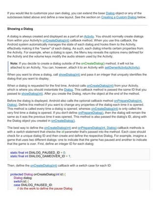 If you would like to customize your own dialog, you can extend the base Dialog object or any of the
subclasses listed above and define a new layout. See the section on Creating a Custom Dialog below.


Showing a Dialog

A dialog is always created and displayed as a part of an Activity. You should normally create dialogs
from within your Activity's onCreateDialog(int) callback method. When you use this callback, the
Android system automatically manages the state of each dialog and hooks them to the Activity,
effectively making it the "owner" of each dialog. As such, each dialog inherits certain properties from
the Activity. For example, when a dialog is open, the Menu key reveals the options menu defined for
the Activity and the volume keys modify the audio stream used by the Activity.

  Note: If you decide to create a dialog outside of the onCreateDialog() method, it will not be
  attached to an Activity. You can, however, attach it to an Activity with setOwnerActivity(Activity).

When you want to show a dialog, call showDialog(int) and pass it an integer that uniquely identifies the
dialog that you want to display.

When a dialog is requested for the first time, Android calls onCreateDialog(int) from your Activity,
which is where you should instantiate the Dialog. This callback method is passed the same ID that you
passed to showDialog(int). After you create the Dialog, return the object at the end of the method.

Before the dialog is displayed, Android also calls the optional callback method onPrepareDialog(int,
Dialog). Define this method if you want to change any properties of the dialog each time it is opened.
This method is called every time a dialog is opened, whereas onCreateDialog(int) is only called the
very first time a dialog is opened. If you don't define onPrepareDialog(), then the dialog will remain the
same as it was the previous time it was opened. This method is also passed the dialog's ID, along with
the Dialog object you created in onCreateDialog().

The best way to define the onCreateDialog(int) and onPrepareDialog(int, Dialog) callback methods is
with a switch statement that checks the id parameter that's passed into the method. Each case should
check for a unique dialog ID and then create and define the respective Dialog. For example, imagine a
game that uses two different dialogs: one to indicate that the game has paused and another to indicate
that the game is over. First, define an integer ID for each dialog:

  static final int DIALOG_PAUSED_ID = 0;
  static final int DIALOG_GAMEOVER_ID = 1;


Then, define the onCreateDialog(int) callback with a switch case for each ID:

  protected Dialog onCreateDialog(int id) {
    Dialog dialog;
    switch(id) {
    case DIALOG_PAUSED_ID:
       // do the work to define the pause Dialog
 