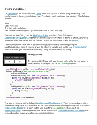 Creating an AlertDialog

    An AlertDialog is an extension of the Dialog class. It is capable of constructing most dialog user
    interfaces and is the suggested dialog type. You should use it for dialogs that use any of the following
    features:

   A title
   A text message
   One, two, or three buttons
   A list of selectable items (with optional checkboxes or radio buttons)

    To create an AlertDialog, use the AlertDialog.Builder subclass. Get a Builder with
    AlertDialog.Builder(Context) and then use the class's public methods to define all of the AlertDialog
    properties. After you're done with the Builder, retrieve the AlertDialog object with create().

    The following topics show how to define various properties of the AlertDialog using the
    AlertDialog.Builder class. If you use any of the following sample code inside your onCreateDialog()
    callback method, you can return the resulting Dialog object to display the dialog.

                                Adding buttons


                                To create an AlertDialog with side-by-side buttons like the one shown in
                                the screenshot to the right, use the set...Button() methods:

      AlertDialog.Builder builder = new AlertDialog.Builder(this);
      builder.setMessage("Are you sure you want to exit?")
           .setCancelable(false)
           .setPositiveButton("Yes", new DialogInterface.OnClickListener() {
               public void onClick(DialogInterface dialog, int id) {
                  MyActivity.this.finish();
               }
           })
           .setNegativeButton("No", new DialogInterface.OnClickListener() {
               public void onClick(DialogInterface dialog, int id) {
                  dialog.cancel();
               }
           });
      AlertDialog alert = builder.create();


    First, add a message for the dialog with setMessage(CharSequence). Then, begin method-chaining
    and set the dialog to be not cancelable (so the user cannot close the dialog with the back button) with
    setCancelable(boolean). For each button, use one of the set...Button() methods, such as
    setPositiveButton(), that accepts the name for the button and a DialogInterface.OnClickListener that
    defines the action to take when the user selects the button.
 