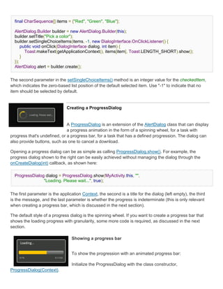 final CharSequence[] items = {"Red", "Green", "Blue"};

  AlertDialog.Builder builder = new AlertDialog.Builder(this);
  builder.setTitle("Pick a color");
  builder.setSingleChoiceItems(items, -1, new DialogInterface.OnClickListener() {
      public void onClick(DialogInterface dialog, int item) {
        Toast.makeText(getApplicationContext(), items[item], Toast.LENGTH_SHORT).show();
      }
  });
  AlertDialog alert = builder.create();


The second parameter in the setSingleChoiceItems() method is an integer value for the checkedItem,
which indicates the zero-based list position of the default selected item. Use "-1" to indicate that no
item should be selected by default.


                               Creating a ProgressDialog


                              A ProgressDialog is an extension of the AlertDialog class that can display
                              a progress animation in the form of a spinning wheel, for a task with
progress that's undefined, or a progress bar, for a task that has a defined progression. The dialog can
also provide buttons, such as one to cancel a download.

Opening a progress dialog can be as simple as calling ProgressDialog.show(). For example, the
progress dialog shown to the right can be easily achieved without managing the dialog through the
onCreateDialog(int) callback, as shown here:

  ProgressDialog dialog = ProgressDialog.show(MyActivity.this, "",
                "Loading. Please wait...", true);


The first parameter is the application Context, the second is a title for the dialog (left empty), the third
is the message, and the last parameter is whether the progress is indeterminate (this is only relevant
when creating a progress bar, which is discussed in the next section).

The default style of a progress dialog is the spinning wheel. If you want to create a progress bar that
shows the loading progress with granularity, some more code is required, as discussed in the next
section.

                                  Showing a progress bar


                                  To show the progression with an animated progress bar:

                              1. Initialize the ProgressDialog with the class constructor,
ProgressDialog(Context).
 