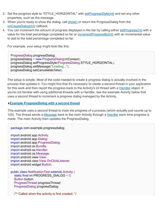 2. Set the progress style to "STYLE_HORIZONTAL" with setProgressStyle(int) and set any other
   properties, such as the message.
3. When you're ready to show the dialog, call show() or return the ProgressDialog from the
   onCreateDialog(int) callback.
4. You can increment the amount of progress displayed in the bar by calling either setProgress(int) with a
   value for the total percentage completed so far or incrementProgressBy(int) with an incremental value
   to add to the total percentage completed so far.

   For example, your setup might look like this:

     ProgressDialog progressDialog;
     progressDialog = new ProgressDialog(mContext);
     progressDialog.setProgressStyle(ProgressDialog.STYLE_HORIZONTAL);
     progressDialog.setMessage("Loading...");
     progressDialog.setCancelable(false);


   The setup is simple. Most of the code needed to create a progress dialog is actually involved in the
   process that updates it. You might find that it's necessary to create a second thread in your application
   for this work and then report the progress back to the Activity's UI thread with a Handler object. If
   you're not familiar with using additional threads with a Handler, see the example Activity below that
   uses a second thread to increment a progress dialog managed by the Activity.

     Example ProgressDialog with a second thread

   This example uses a second thread to track the progress of a process (which actually just counts up to
   100). The thread sends a Message back to the main Activity through a Handler each time progress is
   made. The main Activity then updates the ProgressDialog.

     package com.example.progressdialog;

     import android.app.Activity;
     import android.app.Dialog;
     import android.app.ProgressDialog;
     import android.os.Bundle;
     import android.os.Handler;
     import android.os.Message;
     import android.view.View;
     import android.view.View.OnClickListener;
     import android.widget.Button;

     public class NotificationTest extends Activity {
       static final int PROGRESS_DIALOG = 0;
       Button button;
       ProgressThread progressThread;
       ProgressDialog progressDialog;

        /** Called when the activity is first created. */
 
