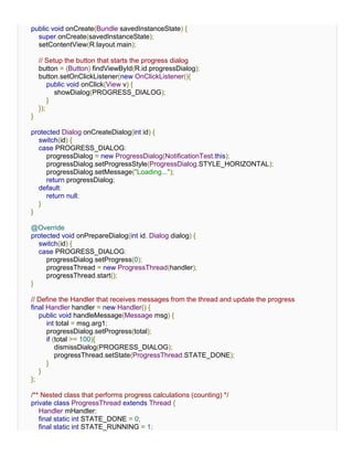 public void onCreate(Bundle savedInstanceState) {
  super.onCreate(savedInstanceState);
  setContentView(R.layout.main);

    // Setup the button that starts the progress dialog
    button = (Button) findViewById(R.id.progressDialog);
    button.setOnClickListener(new OnClickListener(){
        public void onClick(View v) {
          showDialog(PROGRESS_DIALOG);
        }
    });
}

protected Dialog onCreateDialog(int id) {
  switch(id) {
  case PROGRESS_DIALOG:
     progressDialog = new ProgressDialog(NotificationTest.this);
     progressDialog.setProgressStyle(ProgressDialog.STYLE_HORIZONTAL);
     progressDialog.setMessage("Loading...");
     return progressDialog;
  default:
     return null;
  }
}

@Override
protected void onPrepareDialog(int id, Dialog dialog) {
  switch(id) {
  case PROGRESS_DIALOG:
     progressDialog.setProgress(0);
     progressThread = new ProgressThread(handler);
     progressThread.start();
}

// Define the Handler that receives messages from the thread and update the progress
final Handler handler = new Handler() {
   public void handleMessage(Message msg) {
      int total = msg.arg1;
      progressDialog.setProgress(total);
      if (total >= 100){
          dismissDialog(PROGRESS_DIALOG);
          progressThread.setState(ProgressThread.STATE_DONE);
      }
   }
};

/** Nested class that performs progress calculations (counting) */
private class ProgressThread extends Thread {
   Handler mHandler;
   final static int STATE_DONE = 0;
   final static int STATE_RUNNING = 1;
 