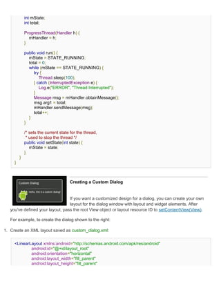 int mState;
             int total;

             ProgressThread(Handler h) {
               mHandler = h;
             }

             public void run() {
               mState = STATE_RUNNING;
               total = 0;
               while (mState == STATE_RUNNING) {
                  try {
                     Thread.sleep(100);
                  } catch (InterruptedException e) {
                     Log.e("ERROR", "Thread Interrupted");
                  }
                  Message msg = mHandler.obtainMessage();
                  msg.arg1 = total;
                  mHandler.sendMessage(msg);
                  total++;
               }
             }

             /* sets the current state for the thread,
              * used to stop the thread */
             public void setState(int state) {
                mState = state;
             }
         }
     }



                                      Creating a Custom Dialog


                                  If you want a customized design for a dialog, you can create your own
                                  layout for the dialog window with layout and widget elements. After
   you've defined your layout, pass the root View object or layout resource ID to setContentView(View).

   For example, to create the dialog shown to the right:

1. Create an XML layout saved as custom_dialog.xml:


     <LinearLayout xmlns:android="http://schemas.android.com/apk/res/android"
             android:id="@+id/layout_root"
             android:orientation="horizontal"
             android:layout_width="fill_parent"
             android:layout_height="fill_parent"
 
