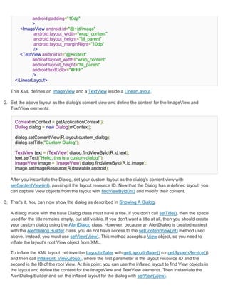 android:padding="10dp"
             >
       <ImageView android:id="@+id/image"
              android:layout_width="wrap_content"
              android:layout_height="fill_parent"
              android:layout_marginRight="10dp"
              />
       <TextView android:id="@+id/text"
             android:layout_width="wrap_content"
             android:layout_height="fill_parent"
             android:textColor="#FFF"
             />
     </LinearLayout>

   This XML defines an ImageView and a TextView inside a LinearLayout.

2. Set the above layout as the dialog's content view and define the content for the ImageView and
   TextView elements:


     Context mContext = getApplicationContext();
     Dialog dialog = new Dialog(mContext);

     dialog.setContentView(R.layout.custom_dialog);
     dialog.setTitle("Custom Dialog");

     TextView text = (TextView) dialog.findViewById(R.id.text);
     text.setText("Hello, this is a custom dialog!");
     ImageView image = (ImageView) dialog.findViewById(R.id.image);
     image.setImageResource(R.drawable.android);

   After you instantiate the Dialog, set your custom layout as the dialog's content view with
   setContentView(int), passing it the layout resource ID. Now that the Dialog has a defined layout, you
   can capture View objects from the layout with findViewById(int) and modify their content.

3. That's it. You can now show the dialog as described in Showing A Dialog.

   A dialog made with the base Dialog class must have a title. If you don't call setTitle(), then the space
   used for the title remains empty, but still visible. If you don't want a title at all, then you should create
   your custom dialog using the AlertDialog class. However, because an AlertDialog is created easiest
   with the AlertDialog.Builder class, you do not have access to the setContentView(int) method used
   above. Instead, you must use setView(View). This method accepts a View object, so you need to
   inflate the layout's root View object from XML.

   To inflate the XML layout, retrieve the LayoutInflater with getLayoutInflater() (or getSystemService()),
   and then call inflate(int, ViewGroup), where the first parameter is the layout resource ID and the
   second is the ID of the root View. At this point, you can use the inflated layout to find View objects in
   the layout and define the content for the ImageView and TextView elements. Then instantiate the
   AlertDialog.Builder and set the inflated layout for the dialog with setView(View).
 