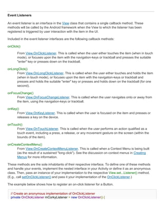 Event Listeners

An event listener is an interface in the View class that contains a single callback method. These
methods will be called by the Android framework when the View to which the listener has been
registered is triggered by user interaction with the item in the UI.

Included in the event listener interfaces are the following callback methods:

onClick()

      From View.OnClickListener. This is called when the user either touches the item (when in touch
      mode), or focuses upon the item with the navigation-keys or trackball and presses the suitable
      "enter" key or presses down on the trackball.

onLongClick()
     From View.OnLongClickListener. This is called when the user either touches and holds the item
     (when in touch mode), or focuses upon the item with the navigation-keys or trackball and
     presses and holds the suitable "enter" key or presses and holds down on the trackball (for one
     second).

onFocusChange()
     From View.OnFocusChangeListener. This is called when the user navigates onto or away from
     the item, using the navigation-keys or trackball.

onKey()
     From View.OnKeyListener. This is called when the user is focused on the item and presses or
     releases a key on the device.

onTouch()
     From View.OnTouchListener. This is called when the user performs an action qualified as a
     touch event, including a press, a release, or any movement gesture on the screen (within the
     bounds of the item).

onCreateContextMenu()
     From View.OnCreateContextMenuListener. This is called when a Context Menu is being built
     (as the result of a sustained "long click"). See the discussion on context menus in Creating
     Menus for more information.

These methods are the sole inhabitants of their respective interface. To define one of these methods
and handle your events, implement the nested interface in your Activity or define it as an anonymous
class. Then, pass an instance of your implementation to the respective View.set...Listener() method.
(E.g., call setOnClickListener() and pass it your implementation of the OnClickListener.)

The example below shows how to register an on-click listener for a Button.

  // Create an anonymous implementation of OnClickListener
  private OnClickListener mCorkyListener = new OnClickListener() {
 