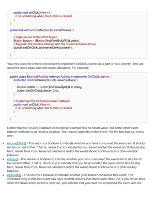 public void onClick(View v) {
             // do something when the button is clicked
           }
      };

      protected void onCreate(Bundle savedValues) {
        ...
        // Capture our button from layout
        Button button = (Button)findViewById(R.id.corky);
        // Register the onClick listener with the implementation above
        button.setOnClickListener(mCorkyListener);
        ...
      }


    You may also find it more convenient to implement OnClickListener as a part of your Activity. This will
    avoid the extra class load and object allocation. For example:

      public class ExampleActivity extends Activity implements OnClickListener {
        protected void onCreate(Bundle savedValues) {
           ...
           Button button = (Button)findViewById(R.id.corky);
           button.setOnClickListener(this);
        }

           // Implement the OnClickListener callback
           public void onClick(View v) {
             // do something when the button is clicked
           }
           ...
      }


    Notice that the onClick() callback in the above example has no return value, but some other event
    listener methods must return a boolean. The reason depends on the event. For the few that do, here's
    why:

   onLongClick() - This returns a boolean to indicate whether you have consumed the event and it should
    not be carried further. That is, return true to indicate that you have handled the event and it should stop
    here; return false if you have not handled it and/or the event should continue to any other on-click
    listeners.
   onKey() - This returns a boolean to indicate whether you have consumed the event and it should not
    be carried further. That is, return true to indicate that you have handled the event and it should stop
    here; return false if you have not handled it and/or the event should continue to any other on-key
    listeners.
   onTouch() - This returns a boolean to indicate whether your listener consumes this event. The
    important thing is that this event can have multiple actions that follow each other. So, if you return false
    when the down action event is received, you indicate that you have not consumed the event and are
 