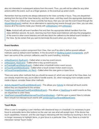 also not interested in subsequent actions from this event. Thus, you will not be called for any other
    actions within the event, such as a finger gesture, or the eventual up action event.

    Remember that key events are always delivered to the View currently in focus. They are dispatched
    starting from the top of the View hierarchy, and then down, until they reach the appropriate destination.
    If your View (or a child of your View) currently has focus, then you can see the event travel through the
    dispatchKeyEvent() method. As an alternative to capturing key events through your View, you can also
    receive all of the events inside your Activity with onKeyDown() and onKeyUp().

      Note: Android will call event handlers first and then the appropriate default handlers from the
      class definition second. As such, returning true from these event listeners will stop the propagation
      of the event to other event listeners and will also block the callback to the default event handler in
      the View. So be certain that you want to terminate the event when you return true.


    Event Handlers

    If you're building a custom component from View, then you'll be able to define several callback
    methods used as default event handlers. In the document on Building Custom Components, you'll
    learn see some of the common callbacks used for event handling, including:

   onKeyDown(int, KeyEvent) - Called when a new key event occurs.
   onKeyUp(int, KeyEvent) - Called when a key up event occurs.
   onTrackballEvent(MotionEvent) - Called when a trackball motion event occurs.
   onTouchEvent(MotionEvent) - Called when a touch screen motion event occurs.
   onFocusChanged(boolean, int, Rect) - Called when the view gains or loses focus.

    There are some other methods that you should be aware of, which are not part of the View class, but
    can directly impact the way you're able to handle events. So, when managing more complex events
    inside a layout, consider these other methods:

   Activity.dispatchTouchEvent(MotionEvent) - This allows your Activity to intercept all touch events
    before they are dispatched to the window.
   ViewGroup.onInterceptTouchEvent(MotionEvent) - This allows a ViewGroup to watch events as they
    are dispatched to child Views.
   ViewParent.requestDisallowInterceptTouchEvent(boolean) - Call this upon a parent View to indicate
    that it should not intercept touch events with onInterceptTouchEvent(MotionEvent).


    Touch Mode

    When a user is navigating a user interface with directional keys or a trackball, it is necessary to give
    focus to actionable items (like buttons) so the user can see what will accept input. If the device has
    touch capabilities, however, and the user begins interacting with the interface by touching it, then it is
    no longer necessary to highlight items, or give focus to a particular View. Thus, there is a mode for
    interaction named "touch mode."
 