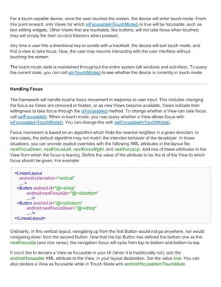 For a touch-capable device, once the user touches the screen, the device will enter touch mode. From
this point onward, only Views for which isFocusableInTouchMode() is true will be focusable, such as
text editing widgets. Other Views that are touchable, like buttons, will not take focus when touched;
they will simply fire their on-click listeners when pressed.

Any time a user hits a directional key or scrolls with a trackball, the device will exit touch mode, and
find a view to take focus. Now, the user may resume interacting with the user interface without
touching the screen.

The touch mode state is maintained throughout the entire system (all windows and activities). To query
the current state, you can call isInTouchMode() to see whether the device is currently in touch mode.


Handling Focus

The framework will handle routine focus movement in response to user input. This includes changing
the focus as Views are removed or hidden, or as new Views become available. Views indicate their
willingness to take focus through the isFocusable() method. To change whether a View can take focus,
call setFocusable(). When in touch mode, you may query whether a View allows focus with
isFocusableInTouchMode(). You can change this with setFocusableInTouchMode().

Focus movement is based on an algorithm which finds the nearest neighbor in a given direction. In
rare cases, the default algorithm may not match the intended behavior of the developer. In these
situations, you can provide explicit overrides with the following XML attributes in the layout file:
nextFocusDown, nextFocusLeft, nextFocusRight, and nextFocusUp. Add one of these attributes to the
View from which the focus is leaving. Define the value of the attribute to be the id of the View to which
focus should be given. For example:

  <LinearLayout
    android:orientation="vertical"
    ... >
   <Button android:id="@+id/top"
         android:nextFocusUp="@+id/bottom"
         ... />
   <Button android:id="@+id/bottom"
         android:nextFocusDown="@+id/top"
         ... />
  </LinearLayout>


Ordinarily, in this vertical layout, navigating up from the first Button would not go anywhere, nor would
navigating down from the second Button. Now that the top Button has defined the bottom one as the
nextFocusUp (and vice versa), the navigation focus will cycle from top-to-bottom and bottom-to-top.

If you'd like to declare a View as focusable in your UI (when it is traditionally not), add the
android:focusable XML attribute to the View, in your layout declaration. Set the value true. You can
also declare a View as focusable while in Touch Mode with android:focusableInTouchMode.
 