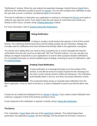 "Notifications" window. When the user selects the expanded message, Android fires an Intent that is
defined by the notification (usually to launch an Activity). You can also configure the notification to alert
the user with a sound, a vibration, and flashing lights on the device.

This kind of notification is ideal when your application is working in a background Service and needs to
notify the user about an event. If you need to alert the user about an event that occurs while your
Activity is still in focus, consider using a Dialog Notification instead.

For more information, refer to Creating Status Bar Notifications.


                                 Dialog Notification


                                  A dialog is usually a small window that appears in front of the current
Activity. The underlying Activity loses focus and the dialog accepts all user interaction. Dialogs are
normally used for notifications and short activities that directly relate to the application in progress.

You should use a dialog when you need to show a progress bar or a short message that requires
confirmation from the user (such as an alert with "OK" and "Cancel" buttons). You can use also use
dialogs as integral components in your application's UI and for other purposes besides notifications.
For a complete discussion on all the available types of dialogs, including its uses for notifications, refer
to Creating Dialogs.

                               Creating Toast Notification.

                               A toast notification is a message that pops up on the surface of the
                               window. It only fills the amount of space required for the message and
                               the user's current activity remains visible and interactive. The notification
                               automatically fades in and out, and does not accept interaction events.

                             The screenshot below shows an example toast notification from the
Alarm application. Once an alarm is turned on, a toast is displayed to assure you that the alarm was
set.



A toast can be created and displayed from an Activity or Service. If you create a toast notification from
a Service, it appears in front of the Activity currently in focus.

If user response to the notification is required, consider using a Status Bar Notification.


The Basics

First, instantiate a Toast object with one of the makeText() methods. This method takes three
parameters: the application Context, the text message, and the duration for the toast. It returns a
 