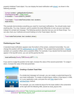 properly initialized Toast object. You can display the toast notification with show(), as shown in the
following example:

  Context context = getApplicationContext();
  CharSequence text = "Hello toast!";
  int duration = Toast.LENGTH_SHORT;

  Toast toast = Toast.makeText(context, text, duration);
  toast.show();


This example demonstrates everything you need for most toast notifications. You should rarely need
anything else. You may, however, want to position the toast differently or even use your own layout
instead of a simple text message. The following sections describe how you can do these things. You
can also chain your methods and avoid holding on to the Toast object, like this:

  Toast.makeText(context, text, duration).show();



Positioning your Toast

A standard toast notification appears near the bottom of the screen, centered horizontally. You can
change this position with the setGravity(int, int, int) method. This accepts three parameters: a Gravity
constant, an x-position offset, and a y-position offset. For example, if you decide that the toast should
appear in the top-left corner, you can set the gravity like this:

  toast.setGravity(Gravity.TOP|Gravity.LEFT, 0, 0);


If you want to nudge the position to the right, increase the value of the second parameter. To nudge it
down, increase the value of the last parameter.


                         Creating a Custom Toast View


                         If a simple text message isn't enough, you can create a customized layout for
                         your toast notification. To create a custom layout, define a View layout, in XML
                         or in your application code, and pass the root View object to the
                         setView(View) method.

                         For example, you can create the layout for the toast visible in the screenshot
                         to the right with the following XML (saved as toast_layout.xml):

  <LinearLayout xmlns:android="http://schemas.android.com/apk/res/android"
          android:id="@+id/toast_layout_root"
 