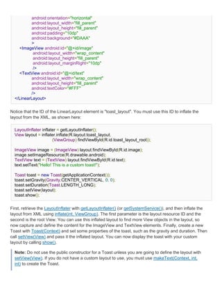 android:orientation="horizontal"
          android:layout_width="fill_parent"
          android:layout_height="fill_parent"
          android:padding="10dp"
          android:background="#DAAA"
          >
    <ImageView android:id="@+id/image"
           android:layout_width="wrap_content"
           android:layout_height="fill_parent"
           android:layout_marginRight="10dp"
           />
    <TextView android:id="@+id/text"
          android:layout_width="wrap_content"
          android:layout_height="fill_parent"
          android:textColor="#FFF"
          />
  </LinearLayout>


Notice that the ID of the LinearLayout element is "toast_layout". You must use this ID to inflate the
layout from the XML, as shown here:

  LayoutInflater inflater = getLayoutInflater();
  View layout = inflater.inflate(R.layout.toast_layout,
                       (ViewGroup) findViewById(R.id.toast_layout_root));

  ImageView image = (ImageView) layout.findViewById(R.id.image);
  image.setImageResource(R.drawable.android);
  TextView text = (TextView) layout.findViewById(R.id.text);
  text.setText("Hello! This is a custom toast!");

  Toast toast = new Toast(getApplicationContext());
  toast.setGravity(Gravity.CENTER_VERTICAL, 0, 0);
  toast.setDuration(Toast.LENGTH_LONG);
  toast.setView(layout);
  toast.show();


First, retrieve the LayoutInflater with getLayoutInflater() (or getSystemService()), and then inflate the
layout from XML using inflate(int, ViewGroup). The first parameter is the layout resource ID and the
second is the root View. You can use this inflated layout to find more View objects in the layout, so
now capture and define the content for the ImageView and TextView elements. Finally, create a new
Toast with Toast(Context) and set some properties of the toast, such as the gravity and duration. Then
call setView(View) and pass it the inflated layout. You can now display the toast with your custom
layout by calling show().

  Note: Do not use the public constructor for a Toast unless you are going to define the layout with
  setView(View). If you do not have a custom layout to use, you must use makeText(Context, int,
  int) to create the Toast.
 