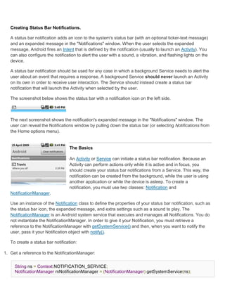 Creating Status Bar Notifications.

   A status bar notification adds an icon to the system's status bar (with an optional ticker-text message)
   and an expanded message in the "Notifications" window. When the user selects the expanded
   message, Android fires an Intent that is defined by the notification (usually to launch an Activity). You
   can also configure the notification to alert the user with a sound, a vibration, and flashing lights on the
   device.

   A status bar notification should be used for any case in which a background Service needs to alert the
   user about an event that requires a response. A background Service should never launch an Activity
   on its own in order to receive user interaction. The Service should instead create a status bar
   notification that will launch the Activity when selected by the user.

   The screenshot below shows the status bar with a notification icon on the left side.



   The next screenshot shows the notification's expanded message in the "Notifications" window. The
   user can reveal the Notifications window by pulling down the status bar (or selecting Notifications from
   the Home options menu).


                                  The Basics

                                  An Activity or Service can initiate a status bar notification. Because an
                                  Activity can perform actions only while it is active and in focus, you
                                  should create your status bar notifications from a Service. This way, the
                                  notification can be created from the background, while the user is using
                                  another application or while the device is asleep. To create a
                                  notification, you must use two classes: Notification and
   NotificationManager.

   Use an instance of the Notification class to define the properties of your status bar notification, such as
   the status bar icon, the expanded message, and extra settings such as a sound to play. The
   NotificationManager is an Android system service that executes and manages all Notifications. You do
   not instantiate the NotificationManager. In order to give it your Notification, you must retrieve a
   reference to the NotificationManager with getSystemService() and then, when you want to notify the
   user, pass it your Notification object with notify().

   To create a status bar notification:

1. Get a reference to the NotificationManager:


     String ns = Context.NOTIFICATION_SERVICE;
     NotificationManager mNotificationManager = (NotificationManager) getSystemService(ns);
 