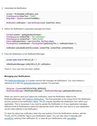 2. Instantiate the Notification:


      int icon = R.drawable.notification_icon;
      CharSequence tickerText = "Hello";
      long when = System.currentTimeMillis();

      Notification notification = new Notification(icon, tickerText, when);


3. Define the Notification's expanded message and Intent:


      Context context = getApplicationContext();
      CharSequence contentTitle = "My notification";
      CharSequence contentText = "Hello World!";
      Intent notificationIntent = new Intent(this, MyClass.class);
      PendingIntent contentIntent = PendingIntent.getActivity(this, 0, notificationIntent, 0);

      notification.setLatestEventInfo(context, contentTitle, contentText, contentIntent);


4. Pass the Notification to the NotificationManager:


      private static final int HELLO_ID = 1;

      mNotificationManager.notify(HELLO_ID, notification);

   That's it. Your user has now been notified.


   Managing your Notifications

   The NotificationManager is a system service that manages all notifications. You must retrieve a
   reference to it with the getSystemService() method. For example:

      String ns = Context.NOTIFICATION_SERVICE;
      NotificationManager mNotificationManager = (NotificationManager) getSystemService(ns);


   When you want to send your status bar notification, pass the Notification object to the
   NotificationManager with notify(int, Notification). The first parameter is the unique ID for the Notification
   and the second is the Notification object. The ID uniquely identifies the Notification from within your
   application. This is necessary if you need to update the Notification or (if your application manages
   different kinds of Notifications) select the appropriate action when the user returns to your application
   via the Intent defined in the Notification.

   To clear the status bar notification when the user selects it from the Notifications window, add the
   "FLAG_AUTO_CANCEL" flag to your Notification object. You can also clear it manually with
   cancel(int), passing it the notification ID, or clear all your Notifications with cancelAll().
 