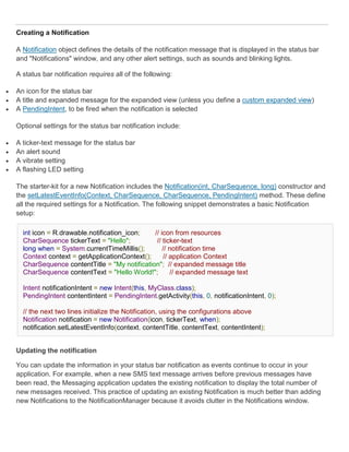 Creating a Notification

    A Notification object defines the details of the notification message that is displayed in the status bar
    and "Notifications" window, and any other alert settings, such as sounds and blinking lights.

    A status bar notification requires all of the following:

   An icon for the status bar
   A title and expanded message for the expanded view (unless you define a custom expanded view)
   A PendingIntent, to be fired when the notification is selected

    Optional settings for the status bar notification include:

   A ticker-text message for the status bar
   An alert sound
   A vibrate setting
   A flashing LED setting

    The starter-kit for a new Notification includes the Notification(int, CharSequence, long) constructor and
    the setLatestEventInfo(Context, CharSequence, CharSequence, PendingIntent) method. These define
    all the required settings for a Notification. The following snippet demonstrates a basic Notification
    setup:

      int icon = R.drawable.notification_icon;   // icon from resources
      CharSequence tickerText = "Hello";          // ticker-text
      long when = System.currentTimeMillis();        // notification time
      Context context = getApplicationContext();     // application Context
      CharSequence contentTitle = "My notification"; // expanded message title
      CharSequence contentText = "Hello World!";        // expanded message text

      Intent notificationIntent = new Intent(this, MyClass.class);
      PendingIntent contentIntent = PendingIntent.getActivity(this, 0, notificationIntent, 0);

      // the next two lines initialize the Notification, using the configurations above
      Notification notification = new Notification(icon, tickerText, when);
      notification.setLatestEventInfo(context, contentTitle, contentText, contentIntent);


    Updating the notification

    You can update the information in your status bar notification as events continue to occur in your
    application. For example, when a new SMS text message arrives before previous messages have
    been read, the Messaging application updates the existing notification to display the total number of
    new messages received. This practice of updating an existing Notification is much better than adding
    new Notifications to the NotificationManager because it avoids clutter in the Notifications window.
 