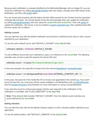Because each notification is uniquely identified by the NotificationManager with an integer ID, you can
revise the notification by calling setLatestEventInfo() with new values, change some field values of the
Notification, and then call notify() again.

You can revise each property with the object member fields (except for the Context and the expanded
message title and text). You should always revise the text message when you update the notification
by calling setLatestEventInfo() with new values for contentTitle and contentText. Then call notify() to
update the notification. (Of course, if you've created a custom expanded view, then updating these title
and text values has no effect.)

Adding a sound

You can alert the user with the default notification sound (which is defined by the user) or with a sound
specified by your application.

To use the user's default sound, add "DEFAULT_SOUND" to the defaults field:

  notification.defaults |= Notification.DEFAULT_SOUND;


To use a different sound with your notifications, pass a Uri reference to the sound field. The following
example uses a known audio file saved to the device SD card:

  notification.sound = Uri.parse("file:///sdcard/notification/ringer.mp3");


In the next example, the audio file is chosen from the internal MediaStore's ContentProvider:

  notification.sound = Uri.withAppendedPath(Audio.Media.INTERNAL_CONTENT_URI, "6");


In this case, the exact ID of the media file ("6") is known and appended to the content Uri. If you don't
know the exact ID, you must query all the media available in the MediaStore with a ContentResolver.
See the Content Providers documentation for more information on using a ContentResolver.

If you want the sound to continuously repeat until the user responds to the notification or the
notification is cancelled, add "FLAG_INSISTENT" to the flags field.

  Note: If the defaults field includes "DEFAULT_SOUND", then the default sound overrides any
  sound defined by the sound field.

Adding vibration

You can alert the user with the the default vibration pattern or with a vibration pattern defined by your
application.

To use the default pattern, add "DEFAULT_VIBRATE" to the defaults field:
 