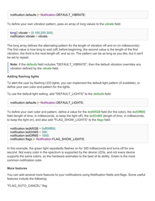 notification.defaults |= Notification.DEFAULT_VIBRATE;


To define your own vibration pattern, pass an array of long values to the vibrate field:

  long[] vibrate = {0,100,200,300};
  notification.vibrate = vibrate;


The long array defines the alternating pattern for the length of vibration off and on (in milliseconds).
The first value is how long to wait (off) before beginning, the second value is the length of the first
vibration, the third is the next length off, and so on. The pattern can be as long as you like, but it can't
be set to repeat.

  Note: If the defaults field includes "DEFAULT_VIBRATE", then the default vibration overrides any
  vibration defined by the vibrate field.

Adding flashing lights

To alert the user by flashing LED lights, you can implement the default light pattern (if available), or
define your own color and pattern for the lights.

To use the default light setting, add "DEFAULT_LIGHTS" to the defaults field:

  notification.defaults |= Notification.DEFAULT_LIGHTS;


To define your own color and pattern, define a value for the ledARGB field (for the color), the ledOffMS
field (length of time, in milliseconds, to keep the light off), the ledOnMS (length of time, in milliseconds,
to keep the light on), and also add "FLAG_SHOW_LIGHTS" to the flags field:

  notification.ledARGB = 0xff00ff00;
  notification.ledOnMS = 300;
  notification.ledOffMS = 1000;
  notification.flags |= Notification.FLAG_SHOW_LIGHTS;


In this example, the green light repeatedly flashes on for 300 milliseconds and turns off for one
second. Not every color in the spectrum is supported by the device LEDs, and not every device
supports the same colors, so the hardware estimates to the best of its ability. Green is the most
common notification color.

More features

You can add several more features to your notifications using Notification fields and flags. Some useful
features include the following:

"FLAG_AUTO_CANCEL" flag
 