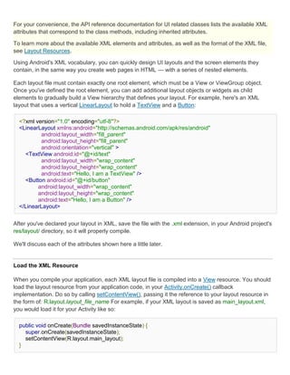 For your convenience, the API reference documentation for UI related classes lists the available XML
attributes that correspond to the class methods, including inherited attributes.

To learn more about the available XML elements and attributes, as well as the format of the XML file,
see Layout Resources.

Using Android's XML vocabulary, you can quickly design UI layouts and the screen elements they
contain, in the same way you create web pages in HTML — with a series of nested elements.

Each layout file must contain exactly one root element, which must be a View or ViewGroup object.
Once you've defined the root element, you can add additional layout objects or widgets as child
elements to gradually build a View hierarchy that defines your layout. For example, here's an XML
layout that uses a vertical LinearLayout to hold a TextView and a Button:

  <?xml version="1.0" encoding="utf-8"?>
  <LinearLayout xmlns:android="http://schemas.android.com/apk/res/android"
          android:layout_width="fill_parent"
          android:layout_height="fill_parent"
          android:orientation="vertical" >
    <TextView android:id="@+id/text"
          android:layout_width="wrap_content"
          android:layout_height="wrap_content"
          android:text="Hello, I am a TextView" />
    <Button android:id="@+id/button"
         android:layout_width="wrap_content"
         android:layout_height="wrap_content"
         android:text="Hello, I am a Button" />
  </LinearLayout>


After you've declared your layout in XML, save the file with the .xml extension, in your Android project's
res/layout/ directory, so it will properly compile.

We'll discuss each of the attributes shown here a little later.


Load the XML Resource

When you compile your application, each XML layout file is compiled into a View resource. You should
load the layout resource from your application code, in your Activity.onCreate() callback
implementation. Do so by calling setContentView(), passing it the reference to your layout resource in
the form of: R.layout.layout_file_name For example, if your XML layout is saved as main_layout.xml,
you would load it for your Activity like so:

  public void onCreate(Bundle savedInstanceState) {
    super.onCreate(savedInstanceState);
    setContentView(R.layout.main_layout);
  }
 
