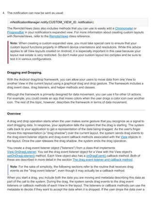 4. The notification can now be sent as usual:


     mNotificationManager.notify(CUSTOM_VIEW_ID, notification);

   The RemoteViews class also includes methods that you can use to easily add a Chronometer or
   ProgressBar in your notification's expanded view. For more information about creating custom layouts
   with RemoteViews, refer to the RemoteViews class reference.

     Note: When creating a custom expanded view, you must take special care to ensure that your
     custom layout functions properly in different device orientations and resolutions. While this advice
     applies to all View layouts created on Android, it is especially important in this case because your
     layout real estate is very restricted. So don't make your custom layout too complex and be sure to
     test it in various configurations.



   Dragging and Dropping.

   With the Android drag/drop framework, you can allow your users to move data from one View to
   another View in the current layout using a graphical drag and drop gesture. The framework includes a
   drag event class, drag listeners, and helper methods and classes.

   Although the framework is primarily designed for data movement, you can use it for other UI actions.
   For example, you could create an app that mixes colors when the user drags a color icon over another
   icon. The rest of this topic, however, describes the framework in terms of data movement.


   Overview

   A drag and drop operation starts when the user makes some gesture that you recognize as a signal to
   start dragging data. In response, your application tells the system that the drag is starting. The system
   calls back to your application to get a representation of the data being dragged. As the user's finger
   moves this representation (a "drag shadow") over the current layout, the system sends drag events to
   the drag event listener objects and drag event callback methods associated with the View objects in
   the layout. Once the user releases the drag shadow, the system ends the drag operation.

   You create a drag event listener object ("listeners") from a class that implements
   View.OnDragListener. You set the drag event listener object for a View with the View object's
   setOnDragListener() method. Each View object also has a onDragEvent() callback method. Both of
   these are described in more detail in the section The drag event listener and callback method.

     Note: For the sake of simplicity, the following sections refer to the routine that receives drag
     events as the "drag event listener", even though it may actually be a callback method.

   When you start a drag, you include both the data you are moving and metadata describing this data as
   part of the call to the system. During the drag, the system sends drag events to the drag event
   listeners or callback methods of each View in the layout. The listeners or callback methods can use the
   metadata to decide if they want to accept the data when it is dropped. If the user drops the data over a
 