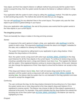View object, and that View object's listener or callback method has previously told the system that it
wants to accept the drop, then the system sends the data to the listener or callback method in a drag
event.

Your application tells the system to start a drag by calling the startDrag() method. This tells the system
to start sending drag events. The method also sends the data that you are dragging.

You can call startDrag() for any attached View in the current layout. The system only uses the View
object to get access to global settings in your layout.

Once your application calls startDrag(), the rest of the process uses events that the system sends to
the View objects in your current layout.

The drag/drop process

There are basically four steps or states in the drag and drop process:

Started

       In response to the user's gesture to begin a drag, your application calls startDrag() to tell the
       system to start a drag. The arguments startDrag() provide the data to be dragged, metadata for
       this data, and a callback for drawing the drag shadow.

       The system first responds by calling back to your application to get a drag shadow. It then
       displays the drag shadow on the device.

       Next, the system sends a drag event with action type ACTION_DRAG_STARTED to the drag
       event listeners for all the View objects in the current layout. To continue to receive drag events,
       including a possible drop event, a drag event listener must return true. This registers the listener
       with the system. Only registered listeners continue to receive drag events. At this point, listeners
       can also change the appearance of their View object to show that the listener can accept a drop
       event.

       If the drag event listener returns false, then it will not receive drag events for the current
       operation until the system sends a drag event with action type ACTION_DRAG_ENDED. By
       sending false, the listener tells the system that it is not interested in the drag operation and does
       not want to accept the dragged data.

Continuing

       The user continues the drag. As the drag shadow intersects the bounding box of a View object,
       the system sends one or more drag events to the View object's drag event listener (if it is
       registered to receive events). The listener may choose to alter its View object's appearance in
       response to the event. For example, if the event indicates that the drag shadow has entered the
       bounding box of the View (action type ACTION_DRAG_ENTERED), the listener can react by
       highlighting its View.

Dropped
 