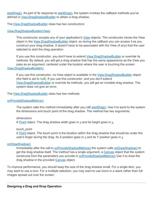startDrag(). As part of its response to startDrag(), the system invokes the callback methods you've
defined in View.DragShadowBuilder to obtain a drag shadow.

The View.DragShadowBuilder class has two constructors:

View.DragShadowBuilder(View)

      This constructor accepts any of your application's View objects. The constructor stores the View
      object in the View.DragShadowBuilder object, so during the callback you can access it as you
      construct your drag shadow. It doesn't have to be associated with the View (if any) that the user
      selected to start the drag operation.

      If you use this constructor, you don't have to extend View.DragShadowBuilder or override its
      methods. By default, you will get a drag shadow that has the same appearance as the View you
      pass as an argument, centered under the location where the user is touching the screen.
View.DragShadowBuilder()

      If you use this constructor, no View object is available in the View.DragShadowBuilder object
      (the field is set to null). If you use this constructor, and you don't extend
      View.DragShadowBuilder or override its methods, you will get an invisible drag shadow. The
      system does not give an error.

The View.DragShadowBuilder class has two methods:

onProvideShadowMetrics()

      The system calls this method immediately after you call startDrag(). Use it to send to the system
      the dimensions and touch point of the drag shadow. The method has two arguments:

      dimensions
      A Point object. The drag shadow width goes in x and its height goes in y.

      touch_point
      A Point object. The touch point is the location within the drag shadow that should be under the
      user's finger during the drag. Its X position goes in x and its Y position goes in y

onDrawShadow()
     Immediately after the call to onProvideShadowMetrics() the system calls onDrawShadow() to
     get the drag shadow itself. The method has a single argument, a Canvas object that the system
     constructs from the parameters you provide in onProvideShadowMetrics() Use it to draw the
     drag shadow in the provided Canvas object.

To improve performance, you should keep the size of the drag shadow small. For a single item, you
may want to use a icon. For a multiple selection, you may want to use icons in a stack rather than full
images spread out over the screen.


Designing a Drag and Drop Operation
 