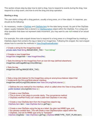 This section shows step-by-step how to start a drag, how to respond to events during the drag, how
   respond to a drop event, and how to end the drag and drop operation.

   Starting a drag

   The user starts a drag with a drag gesture, usually a long press, on a View object. In response, you
   should do the following:

1. As necessary, create a ClipData and ClipData.Item for the data being moved. As part of the ClipData
   object, supply metadata that is stored in a ClipDescription object within the ClipData. For a drag and
   drop operation that does not represent data movement, you may want to use null instead of an actual
   object.

   For example, this code snippet shows how to respond to a long press on a ImageView by creating a
   ClipData object that contains the tag or label of an ImageView. Following this snippet, the next snippet
   shows how to override the methods in View.DragShadowBuilder:

     // Create a string for the ImageView label
     private static final String IMAGEVIEW_TAG = "icon bitmap"

     // Creates a new ImageView
     ImageView imageView = new ImageView(this);

     // Sets the bitmap for the ImageView from an icon bit map (defined elsewhere)
     imageView.setImageBitmap(mIconBitmap);

     // Sets the tag
     imageView.setTag(IMAGEVIEW_TAG);

        ...

     // Sets a long click listener for the ImageView using an anonymous listener object that
     // implements the OnLongClickListener interface
     imageView.setOnLongClickListener(new View.OnLongClickListener() {

        // Defines the one method for the interface, which is called when the View is long-clicked
        public boolean onLongClick(View v) {

        // Create a new ClipData.
        // This is done in two steps to provide clarity. The convenience method
        // ClipData.newPlainText() can create a plain text ClipData in one step.

        // Create a new ClipData.Item from the ImageView object's tag
        ClipData.Item item = new ClipData.Item(v.getTag());

        // Create a new ClipData using the tag as a label, the plain text MIME type, and
        // the already-created item. This will create a new ClipDescription object within the
        // ClipData, and set its MIME type entry to "text/plain"
        ClipData dragData = new ClipData(v.getTag(),ClipData.MIMETYPE_TEXT_PLAIN,item);
 