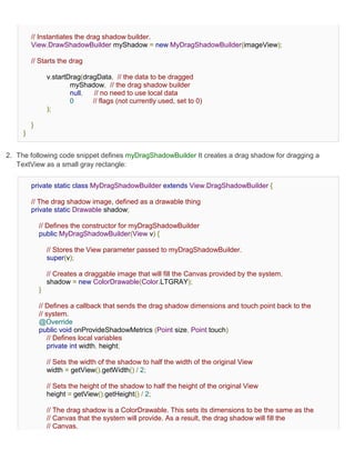 // Instantiates the drag shadow builder.
         View.DrawShadowBuilder myShadow = new MyDragShadowBuilder(imageView);

         // Starts the drag

                 v.startDrag(dragData, // the data to be dragged
                         myShadow, // the drag shadow builder
                         null,   // no need to use local data
                         0      // flags (not currently used, set to 0)
                 );

         }
     }


2. The following code snippet defines myDragShadowBuilder It creates a drag shadow for dragging a
   TextView as a small gray rectangle:


         private static class MyDragShadowBuilder extends View.DragShadowBuilder {

         // The drag shadow image, defined as a drawable thing
         private static Drawable shadow;

             // Defines the constructor for myDragShadowBuilder
             public MyDragShadowBuilder(View v) {

                 // Stores the View parameter passed to myDragShadowBuilder.
                 super(v);

                 // Creates a draggable image that will fill the Canvas provided by the system.
                 shadow = new ColorDrawable(Color.LTGRAY);
             }

             // Defines a callback that sends the drag shadow dimensions and touch point back to the
             // system.
             @Override
             public void onProvideShadowMetrics (Point size, Point touch)
                 // Defines local variables
                 private int width, height;

                 // Sets the width of the shadow to half the width of the original View
                 width = getView().getWidth() / 2;

                 // Sets the height of the shadow to half the height of the original View
                 height = getView().getHeight() / 2;

                 // The drag shadow is a ColorDrawable. This sets its dimensions to be the same as the
                 // Canvas that the system will provide. As a result, the drag shadow will fill the
                 // Canvas.
 