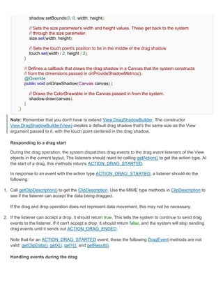 shadow.setBounds(0, 0, width, height);

                // Sets the size parameter's width and height values. These get back to the system
                // through the size parameter.
                size.set(width, height);

                // Sets the touch point's position to be in the middle of the drag shadow
                touch.set(width / 2, height / 2);
            }

            // Defines a callback that draws the drag shadow in a Canvas that the system constructs
            // from the dimensions passed in onProvideShadowMetrics().
            @Override
            public void onDrawShadow(Canvas canvas) {

                // Draws the ColorDrawable in the Canvas passed in from the system.
                shadow.draw(canvas);
            }
        }

   Note: Remember that you don't have to extend View.DragShadowBuilder. The constructor
   View.DragShadowBuilder(View) creates a default drag shadow that's the same size as the View
   argument passed to it, with the touch point centered in the drag shadow.

   Responding to a drag start

   During the drag operation, the system dispatches drag events to the drag event listeners of the View
   objects in the current layout. The listeners should react by calling getAction() to get the action type. At
   the start of a drag, this methods returns ACTION_DRAG_STARTED.

   In response to an event with the action type ACTION_DRAG_STARTED, a listener should do the
   following:

1. Call getClipDescription() to get the ClipDescription. Use the MIME type methods in ClipDescription to
   see if the listener can accept the data being dragged.

   If the drag and drop operation does not represent data movement, this may not be necessary.

2. If the listener can accept a drop, it should return true. This tells the system to continue to send drag
   events to the listener. If it can't accept a drop, it should return false, and the system will stop sending
   drag events until it sends out ACTION_DRAG_ENDED.

   Note that for an ACTION_DRAG_STARTED event, these the following DragEvent methods are not
   valid: getClipData(), getX(), getY(), and getResult().

   Handling events during the drag
 