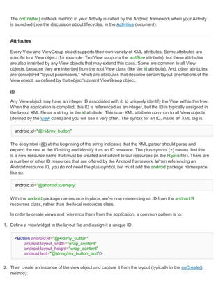 The onCreate() callback method in your Activity is called by the Android framework when your Activity
   is launched (see the discussion about lifecycles, in the Activities document).


   Attributes

   Every View and ViewGroup object supports their own variety of XML attributes. Some attributes are
   specific to a View object (for example, TextView supports the textSize attribute), but these attributes
   are also inherited by any View objects that may extend this class. Some are common to all View
   objects, because they are inherited from the root View class (like the id attribute). And, other attributes
   are considered "layout parameters," which are attributes that describe certain layout orientations of the
   View object, as defined by that object's parent ViewGroup object.

   ID

   Any View object may have an integer ID associated with it, to uniquely identify the View within the tree.
   When the application is compiled, this ID is referenced as an integer, but the ID is typically assigned in
   the layout XML file as a string, in the id attribute. This is an XML attribute common to all View objects
   (defined by the View class) and you will use it very often. The syntax for an ID, inside an XML tag is:

     android:id="@+id/my_button"


   The at-symbol (@) at the beginning of the string indicates that the XML parser should parse and
   expand the rest of the ID string and identify it as an ID resource. The plus-symbol (+) means that this
   is a new resource name that must be created and added to our resources (in the R.java file). There are
   a number of other ID resources that are offered by the Android framework. When referencing an
   Android resource ID, you do not need the plus-symbol, but must add the android package namespace,
   like so:

     android:id="@android:id/empty"


   With the android package namespace in place, we're now referencing an ID from the android.R
   resources class, rather than the local resources class.

   In order to create views and reference them from the application, a common pattern is to:

1. Define a view/widget in the layout file and assign it a unique ID:


     <Button android:id="@+id/my_button"
          android:layout_width="wrap_content"
          android:layout_height="wrap_content"
          android:text="@string/my_button_text"/>


2. Then create an instance of the view object and capture it from the layout (typically in the onCreate()
   method):
 