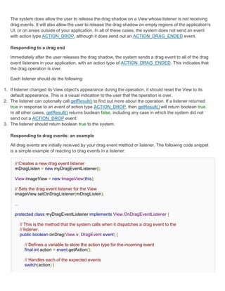 The system does allow the user to release the drag shadow on a View whose listener is not receiving
   drag events. It will also allow the user to release the drag shadow on empty regions of the application's
   UI, or on areas outside of your application. In all of these cases, the system does not send an event
   with action type ACTION_DROP, although it does send out an ACTION_DRAG_ENDED event.

   Responding to a drag end

   Immediately after the user releases the drag shadow, the system sends a drag event to all of the drag
   event listeners in your application, with an action type of ACTION_DRAG_ENDED. This indicates that
   the drag operation is over.

   Each listener should do the following:

1. If listener changed its View object's appearance during the operation, it should reset the View to its
   default appearance. This is a visual indication to the user that the operation is over.
2. The listener can optionally call getResult() to find out more about the operation. If a listener returned
   true in response to an event of action type ACTION_DROP, then getResult() will return boolean true.
   In all other cases, getResult() returns boolean false, including any case in which the system did not
   send out a ACTION_DROP event.
3. The listener should return boolean true to the system.

   Responding to drag events: an example

   All drag events are initially received by your drag event method or listener. The following code snippet
   is a simple example of reacting to drag events in a listener:

     // Creates a new drag event listener
     mDragListen = new myDragEventListener();

     View imageView = new ImageView(this);

     // Sets the drag event listener for the View
     imageView.setOnDragListener(mDragListen);

     ...

     protected class myDragEventListener implements View.OnDragEventListener {

           // This is the method that the system calls when it dispatches a drag event to the
           // listener.
           public boolean onDrag(View v, DragEvent event) {

             // Defines a variable to store the action type for the incoming event
             final int action = event.getAction();

             // Handles each of the expected events
             switch(action) {
 