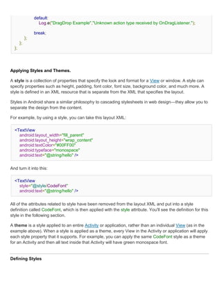 default:
                   Log.e("DragDrop Example","Unknown action type received by OnDragListener.");

                 break;
            };
       };
  };




Applying Styles and Themes.

A style is a collection of properties that specify the look and format for a View or window. A style can
specify properties such as height, padding, font color, font size, background color, and much more. A
style is defined in an XML resource that is separate from the XML that specifies the layout.

Styles in Android share a similar philosophy to cascading stylesheets in web design—they allow you to
separate the design from the content.

For example, by using a style, you can take this layout XML:

  <TextView
    android:layout_width="fill_parent"
    android:layout_height="wrap_content"
    android:textColor="#00FF00"
    android:typeface="monospace"
    android:text="@string/hello" />


And turn it into this:

  <TextView
    style="@style/CodeFont"
    android:text="@string/hello" />


All of the attributes related to style have been removed from the layout XML and put into a style
definition called CodeFont, which is then applied with the style attribute. You'll see the definition for this
style in the following section.

A theme is a style applied to an entire Activity or application, rather than an individual View (as in the
example above). When a style is applied as a theme, every View in the Activity or application will apply
each style property that it supports. For example, you can apply the same CodeFont style as a theme
for an Activity and then all text inside that Activity will have green monospace font.


Defining Styles
 
