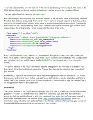 To create a set of styles, save an XML file in the res/values/ directory of your project. The name of the
XML file is arbitrary, but it must use the .xml extension and be saved in the res/values/ folder.

The root node of the XML file must be <resources>.

For each style you want to create, add a <style> element to the file with a name that uniquely identifies
the style (this attribute is required). Then add an <item> element for each property of that style, with a
name that declares the style property and a value to go with it (this attribute is required). The value for
the <item> can be a keyword string, a hex color, a reference to another resource type, or other value
depending on the style property. Here's an example file with a single style:

  <?xml version="1.0" encoding="utf-8"?>
  <resources>
     <style name="CodeFont" parent="@android:style/TextAppearance.Medium">
        <item name="android:layout_width">fill_parent</item>
        <item name="android:layout_height">wrap_content</item>
        <item name="android:textColor">#00FF00</item>
        <item name="android:typeface">monospace</item>
     </style>
  </resources>


Each child of the <resources> element is converted into an application resource object at compile-
time, which can be referenced by the value in the <style> element's name attribute. This example style
can be referenced from an XML layout as @style/CodeFont (as demonstrated in the introduction
above).

The parent attribute in the <style> element is optional and specifies the resource ID of another style
from which this style should inherit properties. You can then override the inherited style properties if
you want to.

Remember, a style that you want to use as an Activity or application theme is defined in XML exactly
the same as a style for a View. A style such as the one defined above can be applied as a style for a
single View or as a theme for an entire Activity or application. How to apply a style for a single View or
as an application theme is discussed later.

Inheritance

The parent attribute in the <style> element lets you specify a style from which your style should inherit
properties. You can use this to inherit properties from an existing style and then define only the
properties that you want to change or add. You can inherit from styles that you've created yourself or
from styles that are built into the platform. (See Using Platform Styles and Themes, below, for
information about inheriting from styles defined by the Android platform.) For example, you can inherit
the Android platform's default text appearance and then modify it:
 