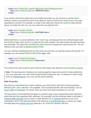 <style name="GreenText" parent="@android:style/TextAppearance">
        <item name="android:textColor">#00FF00</item>
     </style>


If you want to inherit from styles that you've defined yourself, you do not have to use the parent
attribute. Instead, just prefix the name of the style you want to inherit to the name of your new style,
separated by a period. For example, to create a new style that inherits the CodeFont style defined
above, but make the color red, you can author the new style like this:

     <style name="CodeFont.Red">
        <item name="android:textColor">#FF0000</item>
     </style>


Notice that there is no parent attribute in the <style> tag, but because the name attribute begins with
the CodeFont style name (which is a style that you have created), this style inherits all style properties
from that style. This style then overrides the android:textColor property to make the text red. You can
reference this new style as @style/CodeFont.Red.

You can continue inheriting like this as many times as you'd like, by chaining names with periods. For
example, you can extend CodeFont.Red to be bigger, with:

     <style name="CodeFont.Red.Big">
        <item name="android:textSize">30sp</item>
     </style>


This inherits from both CodeFont and CodeFont.Red styles, then adds the android:textSize property.

  Note: This technique for inheritance by chaining together names only works for styles defined by
  your own resources. You can't inherit Android built-in styles this way. To reference a built-in style,
  such as TextAppearance, you must use the parent attribute.

Style Properties

Now that you understand how a style is defined, you need to learn what kind of style properties—
defined by the <item> element—are available. You're probably familiar with some already, such as
layout_width and textColor. Of course, there are many more style properties you can use.

The best place to find properties that apply to a specific View is the corresponding class reference,
which lists all of the supported XML attributes. For example, all of the attributes listed in the table of
TextView XML attributes can be used in a style definition for a TextView element (or one of its
subclasses). One of the attributes listed in the reference is android:inputType, so where you might
normally place the android:inputType attribute in an <EditText> element, like this:
 