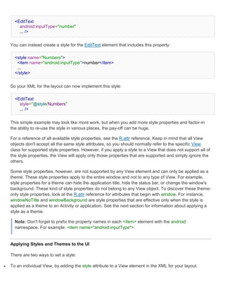 <EditText
        android:inputType="number"
        ... />


    You can instead create a style for the EditText element that includes this property:

      <style name="Numbers">
       <item name="android:inputType">number</item>
       ...
      </style>


    So your XML for the layout can now implement this style:

      <EditText
        style="@style/Numbers"
        ... />


    This simple example may look like more work, but when you add more style properties and factor-in
    the ability to re-use the style in various places, the pay-off can be huge.

    For a reference of all available style properties, see the R.attr reference. Keep in mind that all View
    objects don't accept all the same style attributes, so you should normally refer to the specific View
    class for supported style properties. However, if you apply a style to a View that does not support all of
    the style properties, the View will apply only those properties that are supported and simply ignore the
    others.

    Some style properties, however, are not supported by any View element and can only be applied as a
    theme. These style properties apply to the entire window and not to any type of View. For example,
    style properties for a theme can hide the application title, hide the status bar, or change the window's
    background. These kind of style properties do not belong to any View object. To discover these theme-
    only style properties, look at the R.attr reference for attributes that begin with window. For instance,
    windowNoTitle and windowBackground are style properties that are effective only when the style is
    applied as a theme to an Activity or application. See the next section for information about applying a
    style as a theme.

      Note: Don't forget to prefix the property names in each <item> element with the android:
      namespace. For example: <item name="android:inputType">.


    Applying Styles and Themes to the UI

    There are two ways to set a style:

   To an individual View, by adding the style attribute to a View element in the XML for your layout.
 