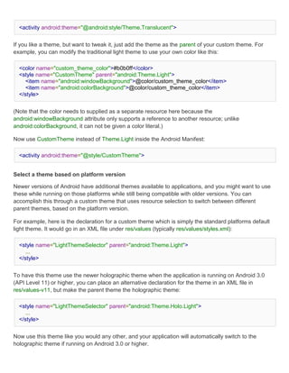 <activity android:theme="@android:style/Theme.Translucent">


If you like a theme, but want to tweak it, just add the theme as the parent of your custom theme. For
example, you can modify the traditional light theme to use your own color like this:

  <color name="custom_theme_color">#b0b0ff</color>
  <style name="CustomTheme" parent="android:Theme.Light">
     <item name="android:windowBackground">@color/custom_theme_color</item>
     <item name="android:colorBackground">@color/custom_theme_color</item>
  </style>


(Note that the color needs to supplied as a separate resource here because the
android:windowBackground attribute only supports a reference to another resource; unlike
android:colorBackground, it can not be given a color literal.)

Now use CustomTheme instead of Theme.Light inside the Android Manifest:

  <activity android:theme="@style/CustomTheme">


Select a theme based on platform version

Newer versions of Android have additional themes available to applications, and you might want to use
these while running on those platforms while still being compatible with older versions. You can
accomplish this through a custom theme that uses resource selection to switch between different
parent themes, based on the platform version.

For example, here is the declaration for a custom theme which is simply the standard platforms default
light theme. It would go in an XML file under res/values (typically res/values/styles.xml):

  <style name="LightThemeSelector" parent="android:Theme.Light">
     ...
  </style>


To have this theme use the newer holographic theme when the application is running on Android 3.0
(API Level 11) or higher, you can place an alternative declaration for the theme in an XML file in
res/values-v11, but make the parent theme the holographic theme:

  <style name="LightThemeSelector" parent="android:Theme.Holo.Light">
     ...
  </style>


Now use this theme like you would any other, and your application will automatically switch to the
holographic theme if running on Android 3.0 or higher.
 