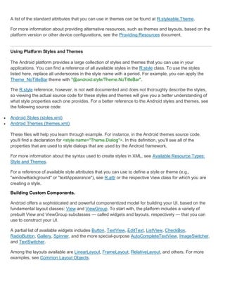 A list of the standard attributes that you can use in themes can be found at R.styleable.Theme.

    For more information about providing alternative resources, such as themes and layouts, based on the
    platform version or other device configurations, see the Providing Resources document.


    Using Platform Styles and Themes

    The Android platform provides a large collection of styles and themes that you can use in your
    applications. You can find a reference of all available styles in the R.style class. To use the styles
    listed here, replace all underscores in the style name with a period. For example, you can apply the
    Theme_NoTitleBar theme with "@android:style/Theme.NoTitleBar".

    The R.style reference, however, is not well documented and does not thoroughly describe the styles,
    so viewing the actual source code for these styles and themes will give you a better understanding of
    what style properties each one provides. For a better reference to the Android styles and themes, see
    the following source code:

   Android Styles (styles.xml)
   Android Themes (themes.xml)

    These files will help you learn through example. For instance, in the Android themes source code,
    you'll find a declaration for <style name="Theme.Dialog">. In this definition, you'll see all of the
    properties that are used to style dialogs that are used by the Android framework.

    For more information about the syntax used to create styles in XML, see Available Resource Types:
    Style and Themes.

    For a reference of available style attributes that you can use to define a style or theme (e.g.,
    "windowBackground" or "textAppearance"), see R.attr or the respective View class for which you are
    creating a style.

    Building Custom Components.

    Android offers a sophisticated and powerful componentized model for building your UI, based on the
    fundamental layout classes: View and ViewGroup. To start with, the platform includes a variety of
    prebuilt View and ViewGroup subclasses — called widgets and layouts, respectively — that you can
    use to construct your UI.

    A partial list of available widgets includes Button, TextView, EditText, ListView, CheckBox,
    RadioButton, Gallery, Spinner, and the more special-purpose AutoCompleteTextView, ImageSwitcher,
    and TextSwitcher.

    Among the layouts available are LinearLayout, FrameLayout, RelativeLayout, and others. For more
    examples, see Common Layout Objects.
 
