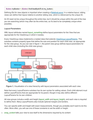 Button myButton = (Button) findViewById(R.id.my_button);

    Defining IDs for view objects is important when creating a RelativeLayout. In a relative layout, sibling
    views can define their layout relative to another sibling view, which is referenced by the unique ID.

    An ID need not be unique throughout the entire tree, but it should be unique within the part of the tree
    you are searching (which may often be the entire tree, so it's best to be completely unique when
    possible).

    Layout Parameters

    XML layout attributes named layout_something define layout parameters for the View that are
    appropriate for the ViewGroup in which it resides.

    Every ViewGroup class implements a nested class that extends ViewGroup.LayoutParams. This
    subclass contains property types that define the size and position for each child view, as appropriate
    for the view group. As you can see in figure 1, the parent view group defines layout parameters for
    each child view (including the child view group).




      Figure 1. Visualization of a view hierarchy with layout parameters associated with each view.

    Note that every LayoutParams subclass has its own syntax for setting values. Each child element must
    define LayoutParams that are appropriate for its parent, though it may also define different
    LayoutParams for its own children.

    All view groups include a width and height (layout_width and layout_height), and each view is required
    to define them. Many LayoutParams also include optional margins and borders.

    You can specify width and height with exact measurements, though you probably won't want to do this
    often. More often, you will use one of these constants to set the width or height:

   wrap_content tells your view to size itself to the dimensions required by its content
 