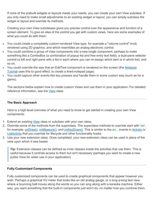 If none of the prebuilt widgets or layouts meets your needs, you can create your own View subclass. If
    you only need to make small adjustments to an existing widget or layout, you can simply subclass the
    widget or layout and override its methods.

    Creating your own View subclasses gives you precise control over the appearance and function of a
    screen element. To give an idea of the control you get with custom views, here are some examples of
    what you could do with them:

   You could create a completely custom-rendered View type, for example a "volume control" knob
    rendered using 2D graphics, and which resembles an analog electronic control.
   You could combine a group of View components into a new single component, perhaps to make
    something like a ComboBox (a combination of popup list and free entry text field), a dual-pane selector
    control (a left and right pane with a list in each where you can re-assign which item is in which list), and
    so on.
   You could override the way that an EditText component is rendered on the screen (the Notepad
    Tutorial uses this to good effect, to create a lined-notepad page).
   You could capture other events like key presses and handle them in some custom way (such as for a
    game).

    The sections below explain how to create custom Views and use them in your application. For detailed
    reference information, see the View class.


    The Basic Approach

    Here is a high level overview of what you need to know to get started in creating your own View
    components:

1. Extend an existing View class or subclass with your own class.
2. Override some of the methods from the superclass. The superclass methods to override start with 'on',
   for example, onDraw(), onMeasure(), and onKeyDown(). This is similar to the on... events in Activity or
   ListActivity that you override for lifecycle and other functionality hooks.
3. Use your new extension class. Once completed, your new extension class can be used in place of the
   view upon which it was based.

      Tip: Extension classes can be defined as inner classes inside the activities that use them. This is
      useful because it controls access to them but isn't necessary (perhaps you want to create a new
      public View for wider use in your application).


    Fully Customized Components

    Fully customized components can be used to create graphical components that appear however you
    wish. Perhaps a graphical VU meter that looks like an old analog gauge, or a sing-a-long text view
    where a bouncing ball moves along the words so you can sing along with a karaoke machine. Either
    way, you want something that the built-in components just won't do, no matter how you combine them.
 