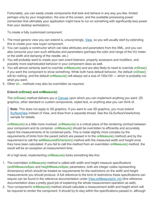 Fortunately, you can easily create components that look and behave in any way you like, limited
   perhaps only by your imagination, the size of the screen, and the available processing power
   (remember that ultimately your application might have to run on something with significantly less power
   than your desktop workstation).

   To create a fully customized component:

1. The most generic view you can extend is, unsurprisingly, View, so you will usually start by extending
   this to create your new super component.
2. You can supply a constructor which can take attributes and parameters from the XML, and you can
   also consume your own such attributes and parameters (perhaps the color and range of the VU meter,
   or the width and damping of the needle, etc.)
3. You will probably want to create your own event listeners, property accessors and modifiers, and
   possibly more sophisticated behavior in your component class as well.
4. You will almost certainly want to override onMeasure() and are also likely to need to override onDraw()
   if you want the component to show something. While both have default behavior, the default onDraw()
   will do nothing, and the default onMeasure() will always set a size of 100x100 — which is probably not
   what you want.
5. Other on... methods may also be overridden as required.

   Extend onDraw() and onMeasure()
   The onDraw() method delivers you a Canvas upon which you can implement anything you want: 2D
   graphics, other standard or custom components, styled text, or anything else you can think of.

     Note: This does not apply to 3D graphics. If you want to use 3D graphics, you must extend
     SurfaceView instead of View, and draw from a separate thread. See the GLSurfaceViewActivity
     sample for details.

   onMeasure() is a little more involved. onMeasure() is a critical piece of the rendering contract between
   your component and its container. onMeasure() should be overridden to efficiently and accurately
   report the measurements of its contained parts. This is made slightly more complex by the
   requirements of limits from the parent (which are passed in to the onMeasure() method) and by the
   requirement to call the setMeasuredDimension() method with the measured width and height once
   they have been calculated. If you fail to call this method from an overridden onMeasure() method, the
   result will be an exception at measurement time.

   At a high level, implementing onMeasure() looks something like this:

1. The overridden onMeasure() method is called with width and height measure specifications
   (widthMeasureSpec and heightMeasureSpec parameters, both are integer codes representing
   dimensions) which should be treated as requirements for the restrictions on the width and height
   measurements you should produce. A full reference to the kind of restrictions these specifications can
   require can be found in the reference documentation under View.onMeasure(int, int) (this reference
   documentation does a pretty good job of explaining the whole measurement operation as well).
2. Your component's onMeasure() method should calculate a measurement width and height which will
   be required to render the component. It should try to stay within the specifications passed in, although
 