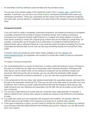    An overridden onDraw() method to draw the label onto the provided canvas.

    You can see some sample usages of the LabelView custom View in custom_view_1.xml from the
    samples. In particular, you can see a mix of both android: namespace parameters and custom app:
    namespace parameters. These app: parameters are the custom ones that the LabelView recognizes
    and works with, and are defined in a styleable inner class inside of the samples R resources definition
    class.


    Compound Controls

    If you don't want to create a completely customized component, but instead are looking to put together
    a reusable component that consists of a group of existing controls, then creating a Compound
    Component (or Compound Control) might fit the bill. In a nutshell, this brings together a number of
    more atomic controls (or views) into a logical group of items that can be treated as a single thing. For
    example, a Combo Box can be thought of as a combination of a single line EditText field and an
    adjacent button with an attached PopupList. If you press the button and select something from the list,
    it populates the EditText field, but the user can also type something directly into the EditText if they
    prefer.

    In Android, there are actually two other Views readily available to do this: Spinner and
    AutoCompleteTextView, but regardless, the concept of a Combo Box makes an easy-to-understand
    example.

    To create a compound component:

1. The usual starting point is a Layout of some kind, so create a class that extends a Layout. Perhaps in
   the case of a Combo box we might use a LinearLayout with horizontal orientation. Remember that
   other layouts can be nested inside, so the compound component can be arbitrarily complex and
   structured. Note that just like with an Activity, you can use either the declarative (XML-based)
   approach to creating the contained components, or you can nest them programmatically from your
   code.
2. In the constructor for the new class, take whatever parameters the superclass expects, and pass them
   through to the superclass constructor first. Then you can set up the other views to use within your new
   component; this is where you would create the EditText field and the PopupList. Note that you also
   might introduce your own attributes and parameters into the XML that can be pulled out and used by
   your constructor.
3. You can also create listeners for events that your contained views might generate, for example, a
   listener method for the List Item Click Listener to update the contents of the EditText if a list selection
   is made.
4. You might also create your own properties with accessors and modifiers, for example, allow the
   EditText value to be set initially in the component and query for its contents when needed.
5. In the case of extending a Layout, you don't need to override the onDraw() and onMeasure() methods
   since the layout will have default behavior that will likely work just fine. However, you can still override
   them if you need to.
 