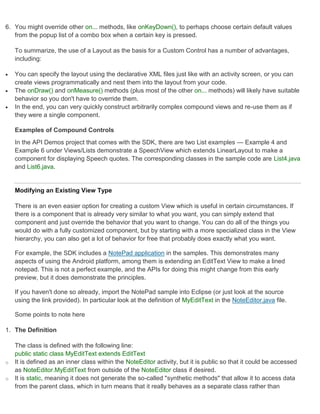 6. You might override other on... methods, like onKeyDown(), to perhaps choose certain default values
   from the popup list of a combo box when a certain key is pressed.

    To summarize, the use of a Layout as the basis for a Custom Control has a number of advantages,
    including:

   You can specify the layout using the declarative XML files just like with an activity screen, or you can
    create views programmatically and nest them into the layout from your code.
   The onDraw() and onMeasure() methods (plus most of the other on... methods) will likely have suitable
    behavior so you don't have to override them.
   In the end, you can very quickly construct arbitrarily complex compound views and re-use them as if
    they were a single component.

    Examples of Compound Controls
    In the API Demos project that comes with the SDK, there are two List examples — Example 4 and
    Example 6 under Views/Lists demonstrate a SpeechView which extends LinearLayout to make a
    component for displaying Speech quotes. The corresponding classes in the sample code are List4.java
    and List6.java.


    Modifying an Existing View Type

    There is an even easier option for creating a custom View which is useful in certain circumstances. If
    there is a component that is already very similar to what you want, you can simply extend that
    component and just override the behavior that you want to change. You can do all of the things you
    would do with a fully customized component, but by starting with a more specialized class in the View
    hierarchy, you can also get a lot of behavior for free that probably does exactly what you want.

    For example, the SDK includes a NotePad application in the samples. This demonstrates many
    aspects of using the Android platform, among them is extending an EditText View to make a lined
    notepad. This is not a perfect example, and the APIs for doing this might change from this early
    preview, but it does demonstrate the principles.

    If you haven't done so already, import the NotePad sample into Eclipse (or just look at the source
    using the link provided). In particular look at the definition of MyEditText in the NoteEditor.java file.

    Some points to note here

1. The Definition

    The class is defined with the following line:
    public static class MyEditText extends EditText
o   It is defined as an inner class within the NoteEditor activity, but it is public so that it could be accessed
    as NoteEditor.MyEditText from outside of the NoteEditor class if desired.
o   It is static, meaning it does not generate the so-called "synthetic methods" that allow it to access data
    from the parent class, which in turn means that it really behaves as a separate class rather than
 