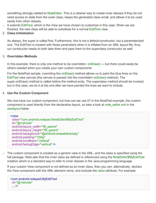 something strongly related to NoteEditor. This is a cleaner way to create inner classes if they do not
   need access to state from the outer class, keeps the generated class small, and allows it to be used
   easily from other classes.
o It extends EditText, which is the View we have chosen to customize in this case. When we are
   finished, the new class will be able to substitute for a normal EditText view.
2. Class Initialization

    As always, the super is called first. Furthermore, this is not a default constructor, but a parameterized
    one. The EditText is created with these parameters when it is inflated from an XML layout file, thus,
    our constructor needs to both take them and pass them to the superclass constructor as well.

3. Overridden Methods

    In this example, there is only one method to be overridden: onDraw() — but there could easily be
    others needed when you create your own custom components.
    For the NotePad sample, overriding the onDraw() method allows us to paint the blue lines on the
    EditText view canvas (the canvas is passed into the overridden onDraw() method). The
    super.onDraw() method is called before the method ends. The superclass method should be invoked,
    but in this case, we do it at the end after we have painted the lines we want to include.

4. Use the Custom Component

    We now have our custom component, but how can we use it? In the NotePad example, the custom
    component is used directly from the declarative layout, so take a look at note_editor.xml in the
    res/layout folder.

      <view
       class="com.android.notepad.NoteEditor$MyEditText"
       id="@+id/note"
       android:layout_width="fill_parent"
       android:layout_height="fill_parent"
       android:background="@android:drawable/empty"
       android:padding="10dip"
       android:scrollbars="vertical"
       android:fadingEdge="vertical" />

o   The custom component is created as a generic view in the XML, and the class is specified using the
    full package. Note also that the inner class we defined is referenced using the NoteEditor$MyEditText
    notation which is a standard way to refer to inner classes in the Java programming language.
    If your custom View component is not defined as an inner class, then you can, alternatively, declare
    the View component with the XML element name, and exclude the class attribute. For example:

      <com.android.notepad.MyEditText
       id="@+id/note"
       ... />
 
