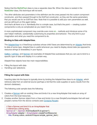 Notice that the MyEditText class is now a separate class file. When the class is nested in the
    NoteEditor class, this technique will not work.

o   The other attributes and parameters in the definition are the ones passed into the custom component
    constructor, and then passed through to the EditText constructor, so they are the same parameters
    that you would use for an EditText view. Note that it is possible to add your own parameters as well,
    and we will touch on this again below.
    And that's all there is to it. Admittedly this is a simple case, but that's the point — creating custom
    components is only as complicated as you need it to be.

    A more sophisticated component may override even more on... methods and introduce some of its
    own helper methods, substantially customizing its properties and behavior. The only limit is your
    imagination and what you need the component to do.

    Binding to Data with AdapterView.

    The AdapterView is a ViewGroup subclass whose child Views are determined by an Adapter that binds
    to data of some type. AdapterView is useful whenever you need to display stored data (as opposed to
    resource strings or drawables) in your layout.

    Gallery, ListView, and Spinner are examples of AdapterView subclasses that you can use to bind to a
    specific type of data and display it in a certain way.

    AdapterView objects have two main responsibilities:

   Filling the layout with data
   Handling user selections


    Filling the Layout with Data

    Inserting data into the layout is typically done by binding the AdapterView class to an Adapter, which
    retrieves data from an external source (perhaps a list that the code supplies or query results from the
    device's database).

    The following code sample does the following:

1. Creates a Spinner with an existing View and binds it to a new ArrayAdapter that reads an array of
   colors from the local resources.
2. Creates another Spinner object from a View and binds it to a new SimpleCursorAdapter that will read
   people's names from the device contacts (see Contacts.People).


      // Get a Spinner and bind it to an ArrayAdapter that
      // references a String array.
      Spinner s1 = (Spinner) findViewById(R.id.spinner1);
      ArrayAdapter adapter = ArrayAdapter.createFromResource(
          this, R.array.colors, android.R.layout.simple_spinner_item);
 