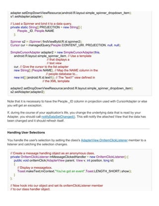 adapter.setDropDownViewResource(android.R.layout.simple_spinner_dropdown_item);
  s1.setAdapter(adapter);

  // Load a Spinner and bind it to a data query.
  private static String[] PROJECTION = new String[] {
         People._ID, People.NAME
      };

  Spinner s2 = (Spinner) findViewById(R.id.spinner2);
  Cursor cur = managedQuery(People.CONTENT_URI, PROJECTION, null, null);

  SimpleCursorAdapter adapter2 = new SimpleCursorAdapter(this,
    android.R.layout.simple_spinner_item, // Use a template
                               // that displays a
                               // text view
    cur, // Give the cursor to the list adapter
    new String[] {People.NAME}, // Map the NAME column in the
                              // people database to...
    new int[] {android.R.id.text1}); // The "text1" view defined in
                          // the XML template

  adapter2.setDropDownViewResource(android.R.layout.simple_spinner_dropdown_item);
  s2.setAdapter(adapter2);


Note that it is necessary to have the People._ID column in projection used with CursorAdapter or else
you will get an exception.

If, during the course of your application's life, you change the underlying data that is read by your
Adapter, you should call notifyDataSetChanged(). This will notify the attached View that the data has
been changed and it should refresh itself.


Handling User Selections

You handle the user's selection by setting the class's AdapterView.OnItemClickListener member to a
listener and catching the selection changes.

  // Create a message handling object as an anonymous class.
  private OnItemClickListener mMessageClickedHandler = new OnItemClickListener() {
     public void onItemClick(AdapterView parent, View v, int position, long id)
     {
        // Display a messagebox.
        Toast.makeText(mContext,"You've got an event",Toast.LENGTH_SHORT).show();
     }
  };

  // Now hook into our object and set its onItemClickListener member
  // to our class handler object.
 
