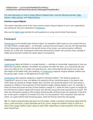 mHistoryView = (ListView)findViewById(R.id.history);
  mHistoryView.setOnItemClickListener(mMessageClickedHandler);


For more discussion on how to create different AdapterViews, read the following tutorials: Hello
Spinner, Hello ListView, and Hello GridView.

Common Layout Objects.

This section describes some of the more common types of layout objects to use in your applications.
Like all layouts, they are subclasses of ViewGroup.

Also see the Hello Views tutorials for some guidance on using more Android View layouts.


FrameLayout

FrameLayout is the simplest type of layout object. It's basically a blank space on your screen that you
can later fill with a single object — for example, a picture that you'll swap in and out. All child elements
of the FrameLayout are pinned to the top left corner of the screen; you cannot specify a different
location for a child view. Subsequent child views will simply be drawn over previous ones, partially or
totally obscuring them (unless the newer object is transparent).


LinearLayout

LinearLayout aligns all children in a single direction — vertically or horizontally, depending on how you
define the orientation attribute. All children are stacked one after the other, so a vertical list will only
have one child per row, no matter how wide they are, and a horizontal list will only be one row high
(the height of the tallest child, plus padding). A LinearLayout respects margins between children and
the gravity (right, center, or left alignment) of each child.

LinearLayout also supports assigning a weight to individual children. This attribute assigns an
"importance" value to a view, and allows it to expand to fill any remaining space in the parent view.
Child views can specify an integer weight value, and then any remaining space in the view group is
assigned to children in the proportion of their declared weight. Default weight is zero. For example, if
there are three text boxes and two of them declare a weight of 1, while the other is given no weight (0),
the third text box without weight will not grow and will only occupy the area required by its content. The
other two will expand equally to fill the space remaining after all three boxes are measured. If the third
box is then given a weight of 2 (instead of 0), then it is now declared "more important" than both the
others, so it gets half the total remaining space, while the first two share the rest equally.

Tip: To create a proportionate size layout on the screen, create a container view group object with the
layout_width and layout_height attributes set to fill_parent; assign the children height or width to 0
(zero); then assign relative weight values to each child, depending on what proportion of the screen
each should have.
 
