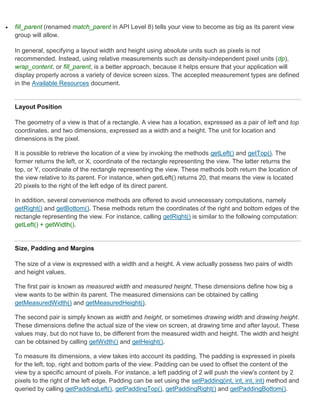    fill_parent (renamed match_parent in API Level 8) tells your view to become as big as its parent view
    group will allow.

    In general, specifying a layout width and height using absolute units such as pixels is not
    recommended. Instead, using relative measurements such as density-independent pixel units (dp),
    wrap_content, or fill_parent, is a better approach, because it helps ensure that your application will
    display properly across a variety of device screen sizes. The accepted measurement types are defined
    in the Available Resources document.


    Layout Position

    The geometry of a view is that of a rectangle. A view has a location, expressed as a pair of left and top
    coordinates, and two dimensions, expressed as a width and a height. The unit for location and
    dimensions is the pixel.

    It is possible to retrieve the location of a view by invoking the methods getLeft() and getTop(). The
    former returns the left, or X, coordinate of the rectangle representing the view. The latter returns the
    top, or Y, coordinate of the rectangle representing the view. These methods both return the location of
    the view relative to its parent. For instance, when getLeft() returns 20, that means the view is located
    20 pixels to the right of the left edge of its direct parent.

    In addition, several convenience methods are offered to avoid unnecessary computations, namely
    getRight() and getBottom(). These methods return the coordinates of the right and bottom edges of the
    rectangle representing the view. For instance, calling getRight() is similar to the following computation:
    getLeft() + getWidth().


    Size, Padding and Margins

    The size of a view is expressed with a width and a height. A view actually possess two pairs of width
    and height values.

    The first pair is known as measured width and measured height. These dimensions define how big a
    view wants to be within its parent. The measured dimensions can be obtained by calling
    getMeasuredWidth() and getMeasuredHeight().

    The second pair is simply known as width and height, or sometimes drawing width and drawing height.
    These dimensions define the actual size of the view on screen, at drawing time and after layout. These
    values may, but do not have to, be different from the measured width and height. The width and height
    can be obtained by calling getWidth() and getHeight().

    To measure its dimensions, a view takes into account its padding. The padding is expressed in pixels
    for the left, top, right and bottom parts of the view. Padding can be used to offset the content of the
    view by a specific amount of pixels. For instance, a left padding of 2 will push the view's content by 2
    pixels to the right of the left edge. Padding can be set using the setPadding(int, int, int, int) method and
    queried by calling getPaddingLeft(), getPaddingTop(), getPaddingRight() and getPaddingBottom().
 